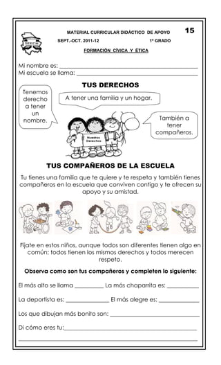 Mi nombre es: ________________________________________________
Mi escuela se llama: __________________________________________
TUS DERECHOS
TUS COMPAÑEROS DE LA ESCUELA
Tu tienes una familia que te quiere y te respeta y también tienes
compañeros en la escuela que conviven contigo y te ofrecen su
apoyo y su amistad.
Fíjate en estos niños, aunque todos son diferentes tienen algo en
común; todos tienen los mismos derechos y todos merecen
respeto.
Observa como son tus compañeros y completen lo siguiente:
El más alto se llama __________ La más chaparrita es: ___________
La deportista es: _______________ El más alegre es: ______________
Los que dibujan más bonito son: _______________________________
Di cómo eres tu:______________________________________________
______________________________________________________________
MATERIAL CURRICULAR DIDÁCTICO DE APOYO
SEPT.-OCT. 2011-12 1º GRADO
FORMACIÓN CÍVICA Y ÉTICA
15
Tenemos
derecho
a tener
un
nombre.
A tener una familia y un hogar.
También a
tener
compañeros.
 