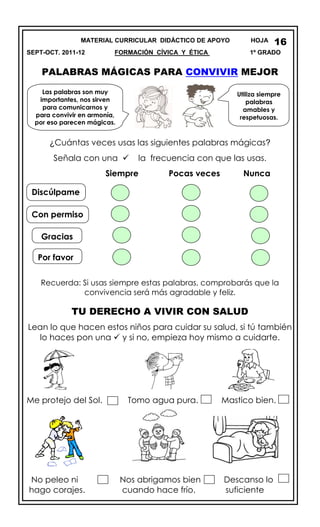 MATERIAL CURRICULAR DIDÁCTICO DE APOYO HOJA
SEPT-OCT. 2011-12 FORMACIÓN CÍVICA Y ÉTICA 1º GRADO
PALABRAS MÁGICAS PARA CONVIVIR MEJOR
¿Cuántas veces usas las siguientes palabras mágicas?
Señala con una  la frecuencia con que las usas.
Siempre Pocas veces Nunca
Recuerda: Si usas siempre estas palabras, comprobarás que la
convivencia será más agradable y feliz.
TU DERECHO A VIVIR CON SALUD
Lean lo que hacen estos niños para cuidar su salud, si tú también
lo haces pon una  y si no, empieza hoy mismo a cuidarte.
Me protejo del Sol. Tomo agua pura. Mastico bien.
No peleo ni Nos abrigamos bien Descanso lo
hago corajes. cuando hace frío. suficiente
16
Las palabras son muy
importantes, nos sirven
para comunicarnos y
para convivir en armonía,
por eso parecen mágicas.
Utiliza siempre
palabras
amables y
respetuosas.
Discúlpame
Con permiso
Por favor
Gracias
 
