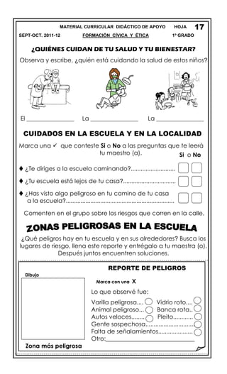 MATERIAL CURRICULAR DIDÁCTICO DE APOYO HOJA
SEPT-OCT. 2011-12 FORMACIÓN CÍVICA Y ÉTICA 1º GRADO
¿QUIÉNES CUIDAN DE TU SALUD Y TU BIENESTAR?
Observa y escribe, ¿quién está cuidando la salud de estos niños?
El ________________ La ________________ La ________________
CUIDADOS EN LA ESCUELA Y EN LA LOCALIDAD
Marca una  que conteste Si o No a las preguntas que te leerá
tu maestro (a).
 ¿Te diriges a la escuela caminando?...........................
 ¿Tu escuela está lejos de tu casa?................................
 ¿Has visto algo peligroso en tu camino de tu casa
a la escuela?..................................................................
Comenten en el grupo sobre los riesgos que corren en la calle.
¿Qué peligros hay en tu escuela y en sus alrededores? Busca los
lugares de riesgo, llena este reporte y entrégalo a tu maestra (o).
Después juntos encuentren soluciones.
REPORTE DE PELIGROS
Dibujo
Marca con una X
Lo que observé fue:
Varilla peligrosa.... Vidrio roto....
Animal peligroso... Banca rota..
Autos veloces........ Pleito............
Gente sospechosa..............................
Falta de señalamientos.....................
Otro:______________________________
Zona más peligrosa
17
Si o No
 