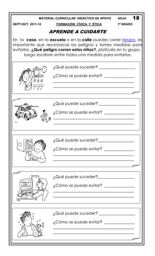 MATERIAL CURRICULAR DIDÁCTICO DE APOYO HOJA
SEPT-OCT. 2011-12 FORMACIÓN CÍVICA Y ÉTICA 1º GRADO
APRENDE A CUIDARTE
En la casa, en la escuela o en la calle puedes correr riesgos, es
importante que reconozcas los peligros y tomes medidas para
evitarlos. ¿Qué peligro corren estos niños?, platícalo en tu grupo,
luego escriban entre todos una medida para evitarlos.
15
18
¿Qué puede suceder? __________________
¿Cómo se puede evitar? _______________
________________________________________
________________________________________
¿Qué puede suceder? __________________
¿Cómo se puede evitar? _______________
________________________________________
________________________________________
¿Qué puede suceder?__________________
¿Cómo se puede evitar? _______________
________________________________________
________________________________________
¿Qué puede suceder?__________________
¿Cómo se puede evitar? _______________
________________________________________
________________________________________
¿Qué puede suceder? __________________
¿Cómo se puede evitar? _______________
________________________________________
________________________________________
 
