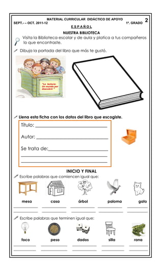 MATERIAL CURRICULAR DIDÁCTICO DE APOYO
SEPT.- – OCT. 2011-12 1º. GRADO
E S P A Ñ O L
NUESTRA BIBLIOTECA
Visita la Biblioteca escolar y de aula y platica a tus compañeros
lo que encontraste.
 Dibuja la portada del libro que más te gustó.
 Llena esta ficha con los datos del libro que escogiste.
INICIO Y FINAL
 Escribe palabras que comiencen igual que:
mesa casa árbol paloma gato
_____________ _____________ _____________ _____________ ___________
_____________ _____________ _____________ _____________ ___________
 Escribe palabras que terminen igual que:
foco peso dados silla rana
____________ ______________ _____________ ____________ __________
____________ ______________ _____________ ____________ __________
Título: ______________________________
Autor: ______________________________
Se trata de:_________________________
____________________________________
____________________________________
2
 