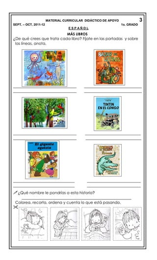 MATERIAL CURRICULAR DIDÁCTICO DE APOYO 3
SEPT. – OCT. 2011-12 1o. GRADO
E S P A Ñ O L
MÁS LIBROS
¿De qué crees que trata cada libro? Fíjate en las portadas y sobre
las líneas, anota.
_________________________________ ______________________________
_________________________________ ______________________________
_________________________________ _____________________________
_________________________________ _____________________________
________________________________ ____________________________
________________________________ ____________________________
¿Qué nombre le pondrías a esta historia?
_________________________________________________________
Colorea, recorta, ordena y cuenta lo que está pasando.

 