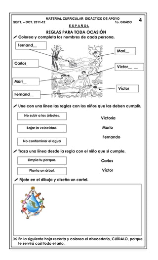 MATERIAL CURRICULAR DIDÁCTICO DE APOYO
SEPT. – OCT. 2011-12 1o. GRADO
E S P A Ñ O L
REGLAS PARA TODA OCASIÓN
 Colorea y completa los nombres de cada persona.
_____
 Une con una línea las reglas con los niños que las deben cumplir.
Victoria
Mario
Fernando
 Traza una línea desde la regla con el niño que si cumple.
Carlos
Víctor
 Fíjate en el dibujo y diseña un cartel.
 En la siguiente hoja recorta y colorea el abecedario, CUÍDALO, porque
te servirá casi todo el año.
Mari__
Victor__ __
Víctor
Fernand__
Carlos
Mari__
Fernand__
No subir a los árboles.
Bajar la velocidad.
No contaminar el agua
Limpia tu parque.
Planta un árbol.
4
 