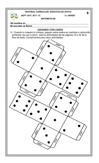 Mi nombre es________________________________________________________
Mi escuela se llama__________________________________________________
JUGANDO CON CUBOS
 Cuando tu maestro lo indique, peguen estos dados en cartulina o cartoncillo
ármenlos, les van a servir para la actividades de las páginas 19 y 22 de tu
libro de texto. Consérvenlos para otras actividades.
MATERIAL CURRICULAR DIDÁCTICO DE APOYO
SEPT.-OCT. 2011- 12 1o. GRADO
MATEMÁTICAS
6
 