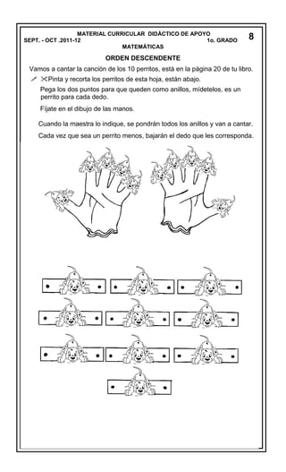 MATERIAL CURRICULAR DIDÁCTICO DE APOYO
SEPT. - OCT .2011-12 1o. GRADO
MATEMÁTICAS
ORDEN DESCENDENTE
Vamos a cantar la canción de los 10 perritos, está en la página 20 de tu libro.
 Pinta y recorta los perritos de esta hoja, están abajo.
Pega los dos puntos para que queden como anillos, mídetelos, es un
perrito para cada dedo.
Fíjate en el dibujo de las manos.
Cuando la maestra lo indique, se pondrán todos los anillos y van a cantar.
Cada vez que sea un perrito menos, bajarán el dedo que les corresponda.
8
 