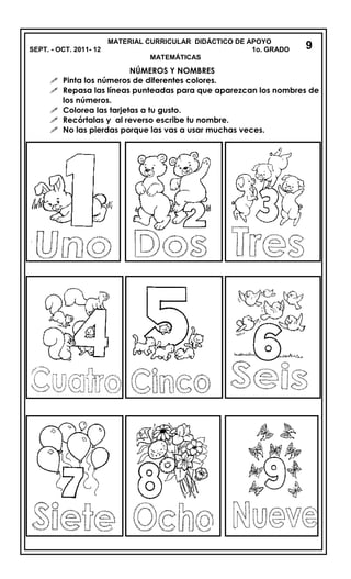 MATERIAL CURRICULAR DIDÁCTICO DE APOYO
SEPT. - OCT. 2011- 12 1o. GRADO
MATEMÁTICAS
NÚMEROS Y NOMBRES
 Pinta los números de diferentes colores.
 Repasa las líneas punteadas para que aparezcan los nombres de
los números.
 Colorea las tarjetas a tu gusto.
 Recórtalas y al reverso escribe tu nombre.
 No las pierdas porque las vas a usar muchas veces.
9
 