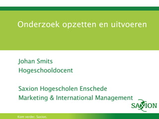 Onderzoek opzetten en uitvoeren Johan Smits Hogeschooldocent Saxion Hogescholen Enschede Marketing & International Management 