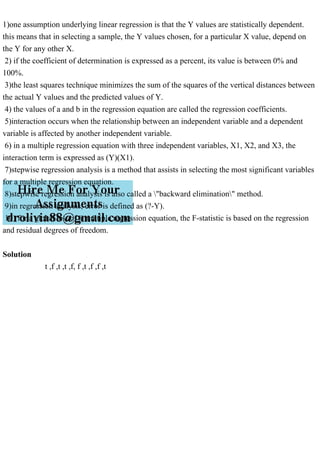 1)one assumption underlying linear regression is that the Y values are statistically dependent.
this means that in selecting a sample, the Y values chosen, for a particular X value, depend on
the Y for any other X.
2) if the coefficient of determination is expressed as a percent, its value is between 0% and
100%.
3)the least squares technique minimizes the sum of the squares of the vertical distances between
the actual Y values and the predicted values of Y.
4) the values of a and b in the regression equation are called the regression coefficients.
5)interaction occurs when the relationship between an independent variable and a dependent
variable is affected by another independent variable.
6) in a multiple regression equation with three independent variables, X1, X2, and X3, the
interaction term is expressed as (Y)(X1).
7)stepwise regression analysis is a method that assists in selecting the most significant variables
for a multiple regression equation.
8)stepwise regression analysis is also called a "backward elimination" method.
9)in regression analysis, error is defined as (?-Y).
10) for a global test of a multiple regression equation, the F-statistic is based on the regression
and residual degrees of freedom.
Solution
t ,f ,t ,t ,f, f ,t ,f ,f ,t
 