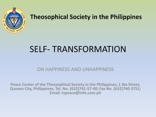 SELF- TRANSFORMATION Theosophical Society in the Philippines ON HAPPINESS AND UNHAPPINESS Peace Center of the Theosophical Society in the Philippines, 1 Iba Street, Quezon City, Philippines. Tel. No. (632)741-57-40; Fax No. (632)740-3751; Email: tspeace@info.com.ph 