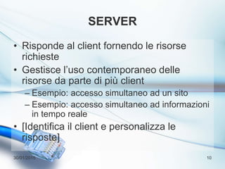 SERVER
• Risponde al client fornendo le risorse
richieste
• Gestisce l’uso contemporaneo delle
risorse da parte di più client
– Esempio: accesso simultaneo ad un sito
– Esempio: accesso simultaneo ad informazioni
in tempo reale
• [Identifica il client e personalizza le
risposte]
30/01/2015 10
 