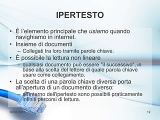 IPERTESTO
• È l’elemento principale che usiamo quando
navighiamo in internet.
• Insieme di documenti
– Collegati tra loro tramite parole chiave.
• È possibile la lettura non lineare
– qualsiasi documento può essere "il successivo", in
base alla scelta del lettore di quale parola chiave
usare come collegamento.
• La scelta di una parola chiave diversa porta
all'apertura di un documento diverso:
– all'interno dell'ipertesto sono possibili praticamente
infiniti percorsi di lettura.
30/01/2015 12
 