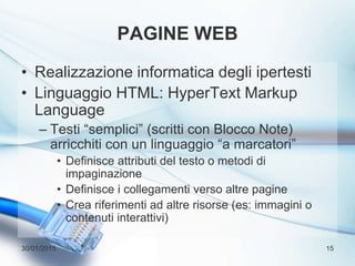 PAGINE WEB
• Realizzazione informatica degli ipertesti
• Linguaggio HTML: HyperText Markup
Language
– Testi “semplici” (scritti con Blocco Note)
arricchiti con un linguaggio “a marcatori”
• Definisce attributi del testo o metodi di
impaginazione
• Definisce i collegamenti verso altre pagine
• Crea riferimenti ad altre risorse (es: immagini o
contenuti interattivi)
30/01/2015 15
 