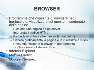 BROWSER
• Programma che consente di navigare negli
ipertesti e di visualizzare sul monitor il contenuto
delle pagine
– Richiede una pagina ad un server
– Interpreta il codice HTML
– Richiede eventuali altre risorse (immagini…)
– Genera graficamente la pagina e la visualizza a video
– Consente all’utente di navigare nell’ipertesto
• Click – Avanti – Indietro – Home…
• Internet Explorer
• Mozilla Firefox
• Google Chrome…
30/01/2015 17
 