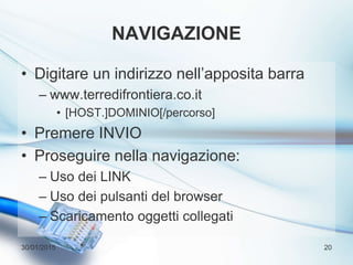 NAVIGAZIONE
• Digitare un indirizzo nell’apposita barra
– www.terredifrontiera.co.it
• [HOST.]DOMINIO[/percorso]
• Premere INVIO
• Proseguire nella navigazione:
– Uso dei LINK
– Uso dei pulsanti del browser
– Scaricamento oggetti collegati
30/01/2015 20
 