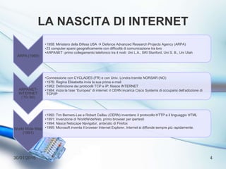 LA NASCITA DI INTERNET
30/01/2015 4
ARPA (1969)
•1958: Ministero della Difesa USA  Defence Advanced Research Projects Agency (ARPA)
•23 computer sparsi geograficamente con difficoltà di comunicazione tra loro
•ARPANET: primo collegamento telefonico tra 4 nodi: Uni L.A., SRI Stanford, Uni S. B., Uni Utah
ARPANET-
INTERNET
(‘70-’80)
•Connessione con CYCLADES (FR) e con Univ. Londra tramite NORSAR (NO)
•1976: Regina Elisabetta invia la sua prima e-mail
•1982: Definizione dei protocolli TCP e IP: Nasce INTERNET
•1984: inizia la fase “Europea” di internet: il CERN incarica Cisco Systems di occuparsi dell’adozione di
TCP/IP
World Wide Web
(1991)
•1990: Tim Berners-Lee e Robert Caillau (CERN) inventano il protocollo HTTP e il linguaggio HTML
•1991: Invenzione di WorldWideWeb, primo browser per ipertesti
•1994: Nasce Netscape Navigator, antenato di Firefox
•1995: Microsoft inventa il browser Internet Explorer. Internet si diffonde sempre più rapidamente.
 