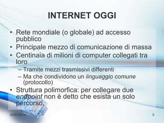 INTERNET OGGI
• Rete mondiale (o globale) ad accesso
pubblico
• Principale mezzo di comunicazione di massa
• Centinaia di milioni di computer collegati tra
loro
– Tramite mezzi trasmissivi differenti
– Ma che condividono un linguaggio comune
(protocollo)
• Struttura polimorfica: per collegare due
endpoint non è detto che esista un solo
percorso.
30/01/2015 5
 