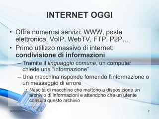 INTERNET OGGI
• Offre numerosi servizi: WWW, posta
elettronica, VoIP, WebTV, FTP, P2P…
• Primo utilizzo massivo di internet:
condivisione di informazioni
– Tramite il linguaggio comune, un computer
chiede una “informazione”
– Una macchina risponde fornendo l’informazione o
un messaggio di errore
• Nascita di macchine che mettono a disposizione un
archivio di informazioni e attendono che un utente
consulti questo archivio
30/01/2015 7
 
