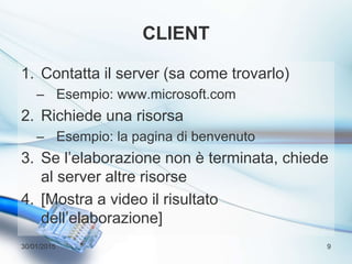 CLIENT
1. Contatta il server (sa come trovarlo)
– Esempio: www.microsoft.com
2. Richiede una risorsa
– Esempio: la pagina di benvenuto
3. Se l’elaborazione non è terminata, chiede
al server altre risorse
4. [Mostra a video il risultato
dell’elaborazione]
30/01/2015 9
 