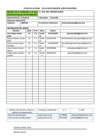 ESTAR EN LA ONDA DE LA INVESTIGACIÓN. (IDENTIFICACCIÓN)
Zoraida ramirez arcila
Nombre Asesor
Nombre de la institución a la que
pertenece el grupo de investigación:
I.E. TCO. IND. SIMONA DUQUE
Departamento antioquia Municipio marinilla
Dirección: CALLE 3273
Teléfono: 5483763 E-mail de la institución: iesimonaduque@gmail.com
INTEGRANTES DEL GRUPO
Nombre Edad Grado Sexo celular
Juan diego salazar
gallo
12 7-A homb
re
3116116479 jsalazargalllo@gmail.com
Brayan Andres salazar
gallo
13 7-a homb
re
3215975459 brahianandressalazargallo@gmail.com
Carlos manuel loaiza
buitrago
12 7-a homb
re
3147865099 loaizabuitragocarlosmanuel@gmail.co
m
Julian andres Gomez
duque
12 7-a homb
re
3203709685 Juliangduque@gmail.com
Diego andres giraldo
giraldo
14 7-a homb
re
3166658173 Dgiraldo348@gmail.com
Nombre del maestro, maestra o
adulto(s) acompañante(s)
Formación profesional C. C E-mail
Alba ines giraldo lopez Especialista en ed 21778484 albaigiraldo@hotmail.com
Jairo vicanta miranda gomez Especialista en ed 70113528 jairovmg@gmail.com
 