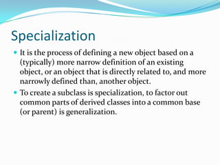Specialization
 It is the process of defining a new object based on a
(typically) more narrow definition of an existing
object, or an object that is directly related to, and more
narrowly defined than, another object.
 To create a subclass is specialization, to factor out
common parts of derived classes into a common base
(or parent) is generalization.
 