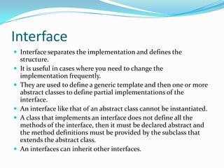 Interface
 Interface separates the implementation and defines the
structure.
 It is useful in cases where you need to change the
implementation frequently.
 They are used to define a generic template and then one or more
abstract classes to define partial implementations of the
interface.
 An interface like that of an abstract class cannot be instantiated.
 A class that implements an interface does not define all the
methods of the interface, then it must be declared abstract and
the method definitions must be provided by the subclass that
extends the abstract class.
 An interfaces can inherit other interfaces.
 