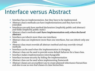 Interface versus Abstract
 Interface has no implementation, but they have to be implemented.
 Abstract class’s methods can have implementations and they have to be
extended.
 Interfaces can only have method declaration (implicitly public and abstract)
and fields (implicitly public static)
 Abstract class’s methods can’t have implementation only when declared
abstract.
 Interface can inherit more than one interfaces
 Abstract class can implement more than one interfaces, but can inherit only one
class
 Abstract class must override all abstract method and may override virtual
methods
 Interface can be used when the implementation is changing
 Abstract class can be used to provide some default behavior for a base class.
 Interface makes implementation interchangeable
 Interface increase security by hiding the implementation
 Abstract class can be used when implementing framework
 Abstract classes are an excellent way to create planned inheritance hierarchies
and also to use as non-leaf classes in class hierarchies.
 