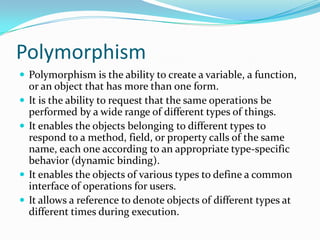 Polymorphism
 Polymorphism is the ability to create a variable, a function,
or an object that has more than one form.
 It is the ability to request that the same operations be
performed by a wide range of different types of things.
 It enables the objects belonging to different types to
respond to a method, field, or property calls of the same
name, each one according to an appropriate type-specific
behavior (dynamic binding).
 It enables the objects of various types to define a common
interface of operations for users.
 It allows a reference to denote objects of different types at
different times during execution.
 