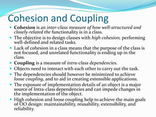 Cohesion and Coupling
 Cohesion is an inter-class measure of how well-structured and
closely-related the functionality is in a class.
 The objective is to design classes with high cohesion, performing
well-defined and related tasks.
 Lack of cohesion in a class means that the purpose of the class is
not focused, and unrelated functionality is ending up in the
class.
 Coupling is a measure of intra-class dependencies.
 Objects need to interact with each other to carry out the task.
 The dependencies should however be minimized to achieve
loose coupling, and to aid in creating extensible applications.
 The exposure of implementation details of an object is a major
source of Intra-class dependencies and can impede changes in
the implementation of the object.
 High cohesion and loose coupling help to achieve the main goals
of OO design: maintainability, reusability, extensibility, and
reliability.
 