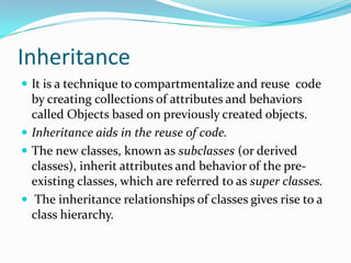 Inheritance
 It is a technique to compartmentalize and reuse code
by creating collections of attributes and behaviors
called Objects based on previously created objects.
 Inheritance aids in the reuse of code.
 The new classes, known as subclasses (or derived
classes), inherit attributes and behavior of the pre-
existing classes, which are referred to as super classes.
 The inheritance relationships of classes gives rise to a
class hierarchy.
 