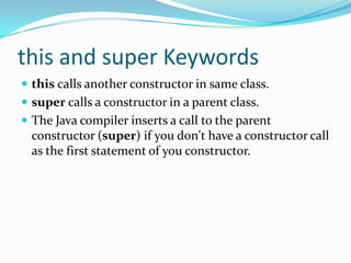 this and super Keywords
 this calls another constructor in same class.
 super calls a constructor in a parent class.
 The Java compiler inserts a call to the parent
constructor (super) if you don't have a constructor call
as the first statement of you constructor.
 