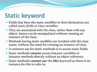Static keyword
 Fields that have the static modifier in their declaration are
called static fields or class variables.
 They are associated with the class, rather than with any
object, hence can be manipulated without creating an
instance of the class.
 Methods having static modifier are invoked with the class
name, without the need for creating an instance of class.
 A common use for static methods is to access static fields.
 Static methods cannot access instance variables or
instance methods directly without an object reference.
 Static methods cannot use the this keyword as there is no
instance for this to refer to.
 