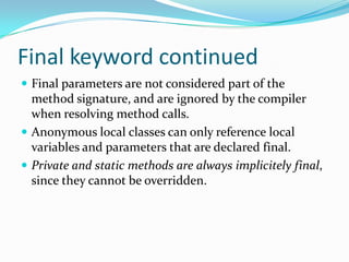 Final keyword continued
 Final parameters are not considered part of the
method signature, and are ignored by the compiler
when resolving method calls.
 Anonymous local classes can only reference local
variables and parameters that are declared final.
 Private and static methods are always implicitely final,
since they cannot be overridden.
 