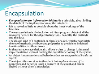 Encapsulation
 Encapsulation (or information hiding) is a principle, about hiding
the details of the implementation of the interface.
 It is to reveal as little as possible about the inner workings of the
Interface.
 The encapsulation is the inclusion within a program object of all the
resources needed for the object to function - basically, the methods
and the data.
 The class is kind of a container or capsule or a cell, which encapsulate
the set of methods, attribute and properties to provide its indented
functionalities to other classes.
 In that sense, encapsulation also allows a class to change its internal
implementation without hurting the overall functioning of the system.
 An object has properties and behaviors that are encapsulated inside the
object.
 The object offers services to the client but implementation of its
properties and behavior is not a concern of the client and can be
altered without client’s knowledge.
 