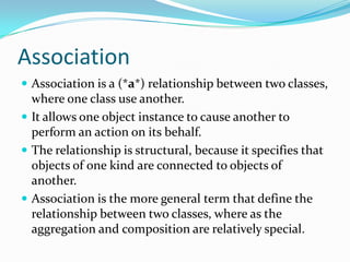 Association
 Association is a (*a*) relationship between two classes,
where one class use another.
 It allows one object instance to cause another to
perform an action on its behalf.
 The relationship is structural, because it specifies that
objects of one kind are connected to objects of
another.
 Association is the more general term that define the
relationship between two classes, where as the
aggregation and composition are relatively special.
 
