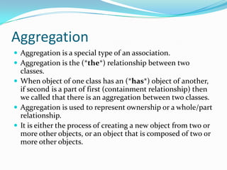 Aggregation
 Aggregation is a special type of an association.
 Aggregation is the (*the*) relationship between two
classes.
 When object of one class has an (*has*) object of another,
if second is a part of first (containment relationship) then
we called that there is an aggregation between two classes.
 Aggregation is used to represent ownership or a whole/part
relationship.
 It is either the process of creating a new object from two or
more other objects, or an object that is composed of two or
more other objects.
 