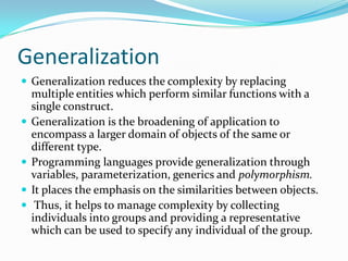 Generalization
 Generalization reduces the complexity by replacing
multiple entities which perform similar functions with a
single construct.
 Generalization is the broadening of application to
encompass a larger domain of objects of the same or
different type.
 Programming languages provide generalization through
variables, parameterization, generics and polymorphism.
 It places the emphasis on the similarities between objects.
 Thus, it helps to manage complexity by collecting
individuals into groups and providing a representative
which can be used to specify any individual of the group.
 