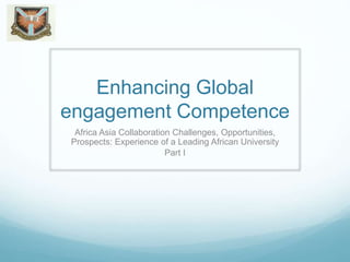 Enhancing Global
engagement Competence
Africa Asia Collaboration Challenges, Opportunities,
Prospects: Experience of a Leading African University
Part I
 