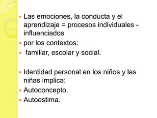  Las emociones, la conducta y el
  aprendizaje = procesos individuales -
  influenciados
 por los contextos:
 familiar, escolar y social.


 Identidad personal en los niños y las
  niñas implica:
 Autoconcepto.
 Autoestima.
 