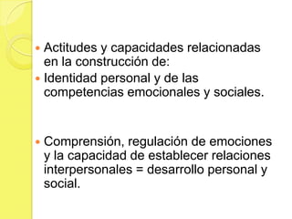  Actitudes y capacidades relacionadas
  en la construcción de:
 Identidad personal y de las
  competencias emocionales y sociales.


   Comprensión, regulación de emociones
    y la capacidad de establecer relaciones
    interpersonales = desarrollo personal y
    social.
 