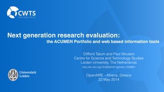 Next generation research evaluation: !
! ! ! ! ! ! ! ! ! ! the ACUMEN Portfolio and web based information tools
Clifford Tatum and Paul Wouters
Centre for Science and Technology Studies
Leiden University, The Netherlands
http://dx.doi.org/10.6084/m9.ﬁgshare.1033681 
OpenAIRE - Athens, Greece
22 May 2014
 
