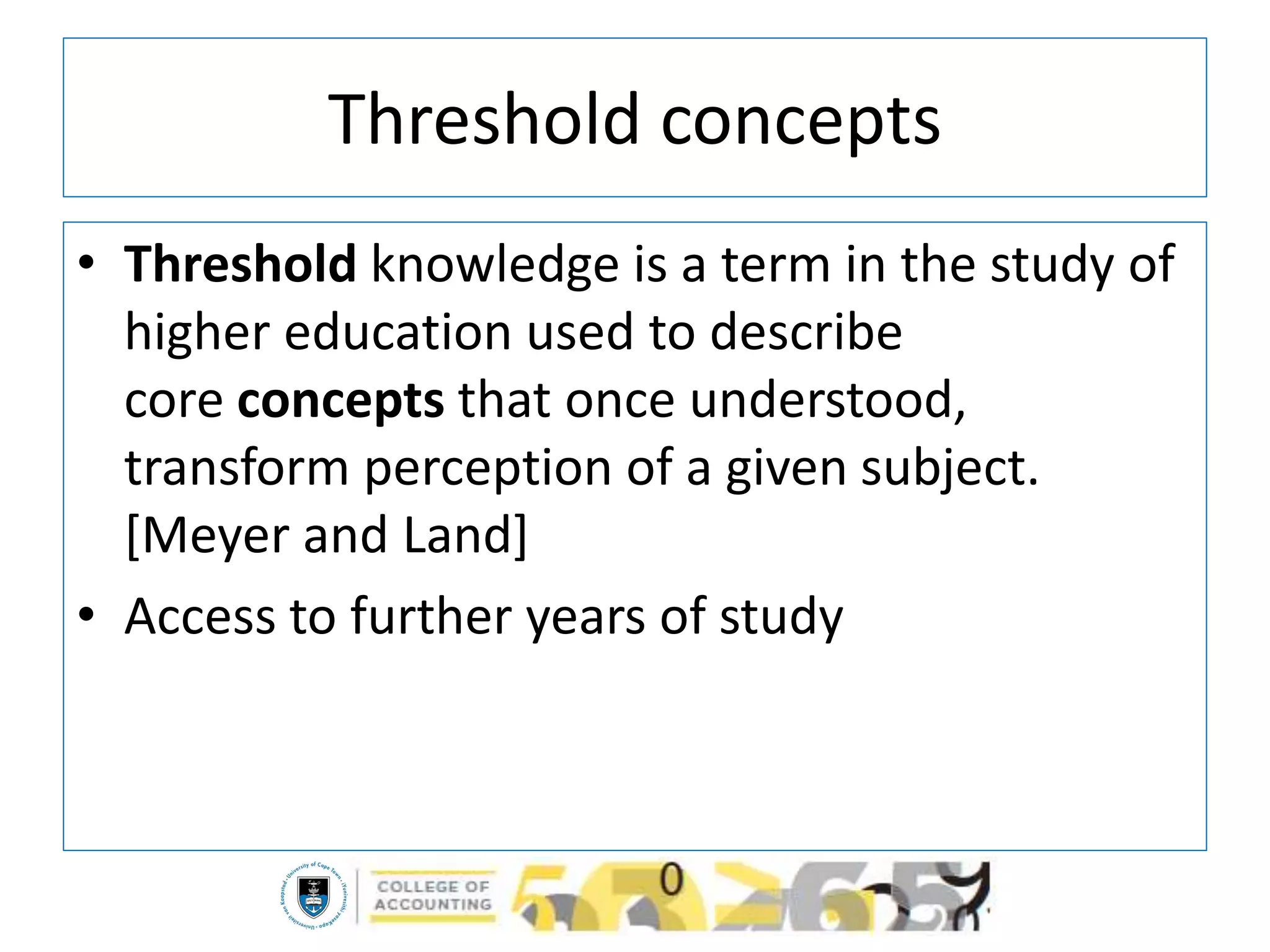 Threshold concepts
• Threshold knowledge is a term in the study of
higher education used to describe
core concepts that once understood,
transform perception of a given subject.
[Meyer and Land]
• Access to further years of study
 