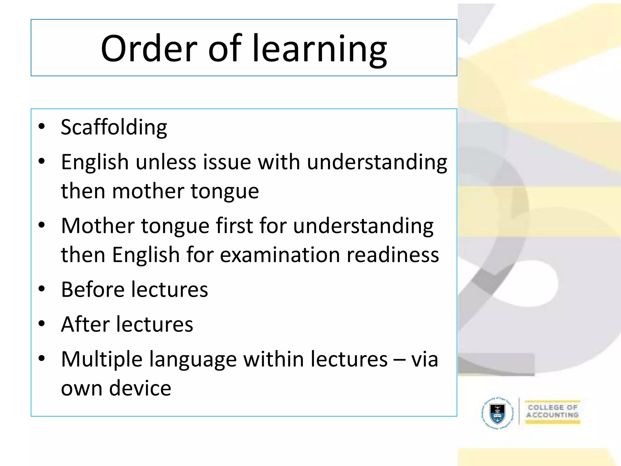 • Scaffolding
• English unless issue with understanding
then mother tongue
• Mother tongue first for understanding
then English for examination readiness
• Before lectures
• After lectures
• Multiple language within lectures – via
own device
Order of learning
 