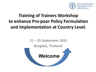 Training of Trainers Workshop
to enhance Pro-poor Policy Formulation
and Implementation at Country Level.
21 – 25 September 2015
Bangkok, Thailand
Welcome
 