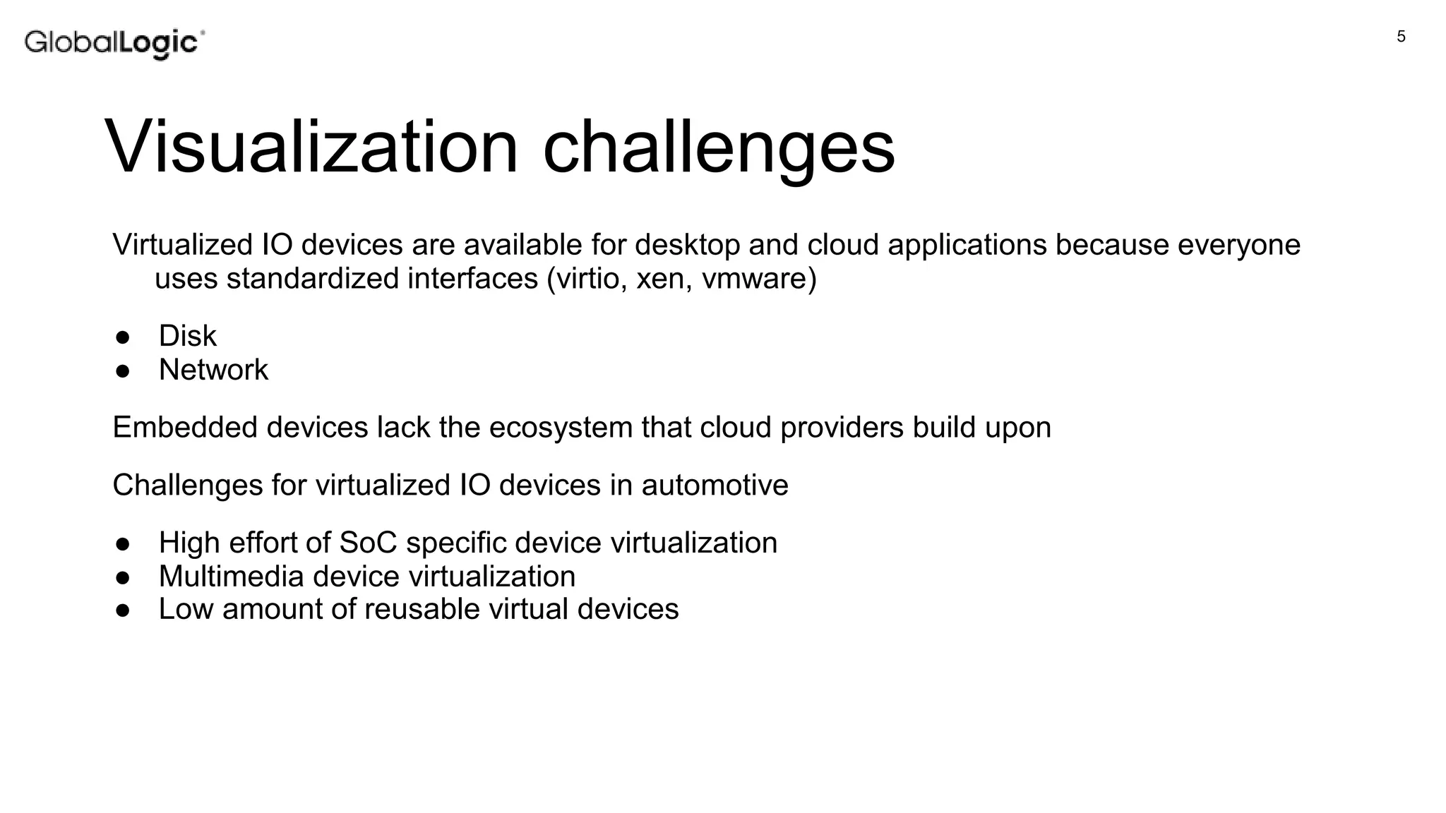 5
Visualization challenges
Virtualized IO devices are available for desktop and cloud applications because everyone
uses standardized interfaces (virtio, xen, vmware)
● Disk
● Network
Embedded devices lack the ecosystem that cloud providers build upon
Challenges for virtualized IO devices in automotive
● High effort of SoC specific device virtualization
● Multimedia device virtualization
● Low amount of reusable virtual devices
 