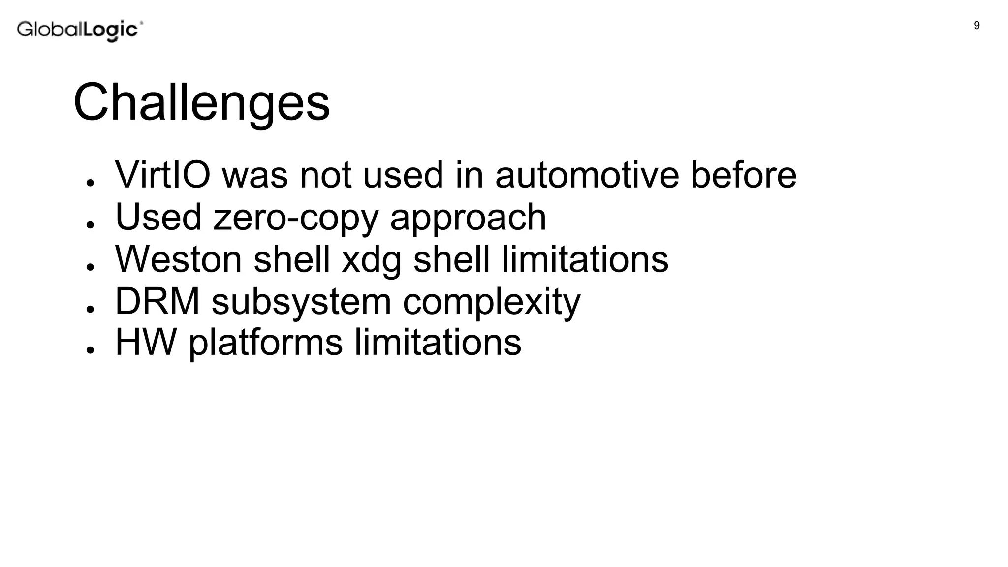 9
Challenges
● VirtIO was not used in automotive before
● Used zero-copy approach
● Weston shell xdg shell limitations
● DRM subsystem complexity
● HW platforms limitations
 