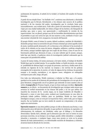 Operación masacre
sentimiento de injusticia, el anhelo de la verdad y el instinto del cazador de buenas
historias.
A partir de esa simple frase: “un fusilado vive”, comienza una alucinante y alucinada
investigación que lo llevará, literalmente, a los sótanos más oscuros de la política
nacional y de los resortes del poder, investigación que le revelará, lenta pero
inexorablemente, una verdad atroz. Todo ello a partir de entrevistas clandestinas, de
viajes por una ciudad inabarcable, de visitas al lugar de los hechos y de búsqueda de
pruebas que, poco a poco, van apareciendo y confirmando la versión de los
supervivientes. Así, en plural, porque uno de los increíbles descubrimientos que hará
el periodista es que son varios los que, de una manera u otra, mediante el azar o por
una enorme voluntad de vivir, escaparon a la muerte del basural.
El propio Walsh, como él mimo lo cuenta, deberá ocultarse, cambiar de identidad y
domicilio porque tiene la convicción de que el brazo criminal que actuó aquella noche
de junio, también puede alcanzarlo a él: su descenso a los infiernos le ha mostrado el
rostro de la infamia en las caras de jueces, abogados, militares y policías cómplices
del crimen, aunque también algún que otro soplo de aire fresco, como el caso de un
funcionario policial que denuncia el caso, y un juez valiente que lo asume, aunque,
todo hay que decirlo, el gobierno cierra la investigación judicial ordenando que la
causa pase a la jurisdicción militar.
A pesar de tantas trabas, de tantas amenazas y de tanto miedo, el trabajo de Rodolfo
Walsh hace que la verdad emerja. Ya no quedan dudas: se fusiló sin juicio, sin cargos
ni posibilidad de defensa legal a un grupo de personas, una hora y media antes de la
entrada en vigencia de la ley marcial. La torpeza y los nervios de los policías
encargados de la ejecución, la suerte y el valor de alguna de las víctimas, les permitió
escapar a la muerte, esconderse y, en algunos casos, refugiarse en embajadas
extranjeras para salir, luego, del país.
Con toda esa información, Walsh comienza a redactar su libro que, a la postre,
quedará en los anales de la historia del periodismo de investigación a la vez que de la
gran literatura, inaugurando con él un género que antecede en unos cuantos años al
mítico A sangre fría de Truman Capote, al que no tiene nada que envidiar. Operación
masacre es, en efecto, un documento de investigación que consigue nada menos que
arrancar la verdad secuestrada en las cloacas del poder, a la vez que utiliza con
maestría los recursos de la novela negra, en la mejor tradición de Chandler o
Hammett y, como si esto fuera poco, acabará por transformarse en una obra de
profundo calado político. Político, pero no partidista. Walsh no hace juicios
ideológicos aunque, como se verá por su trayectoria vital y, sobre todo, por su trágica
muerte, fue un hombre que no tuvo miedo de asumir un compromiso y de actuar
según sus convicciones.
Operación masacre es una obra política porque en ella se denuncia una forma, o una
deformación atroz del ejercicio del poder, la que prefiere la violencia, la represión y el
silenciamiento de cualquier voz disidente, antes que el diálogo y la discusión
democrática. Queda claro, además, que la denuncia que este caso se centra en unas
personas concretas, en un tiempo y en un lugar, puede y debe extenderse a cualquier
situación y momento, e cualquier lugar, como muy pronto se vería en la propia
historia de toda Latinoamérica y su interminable sucesión de dictaduras y crímenes,
al menos hasta la década de los noventa.
Comunicación, Vol.1, Nº6, año 2008, PP. 182-186. ISSN 1989-600X 184
 