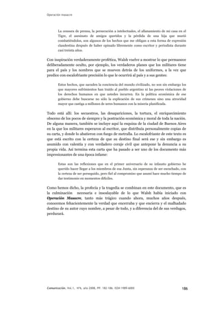 Operación masacre
La censura de prensa, la persecución a intelectuales, el allanamiento de mi casa en el
Tigre, el asesinato de amigos queridos y la pérdida de una hija que murió
combatiéndolos, son algunos de los hechos que me obligan a esta forma de expresión
clandestina después de haber opinado libremente como escritor y periodista durante
casi treinta años.
Con inspiración verdaderamente profética, Walsh vuelve a mostrar lo que permanece
deliberadamente oculto, por ejemplo, los verdaderos planes que los militares tiene
para el país y los nombres que se mueven detrás de los uniformes, a la vez que
predice con escalofriante precisión lo que le ocurrirá al país y a sus gentes:
Estos hechos, que sacuden la conciencia del mundo civilizado, no son sin embargo los
que mayores sufrimientos han traído al pueblo argentino ni las peores violaciones de
los derechos humanos en que ustedes incurren. En la política económica de ese
gobierno debe buscarse no sólo la explicación de sus crímenes sino una atrocidad
mayor que castiga a millones de seres humanos con la miseria planificada.
Todo está allí: los secuestros, las desapariciones, la tortura, el enriquecimiento
obsceno de los pocos de siempre y la postración económica y moral de toda la nación.
De alguna manera, también se incluye aquí la esquina de la ciudad de Buenos Aires
en la que los militares esperaron al escritor, que distribuía personalmente copias de
su carta, y donde lo abatieron con fuego de metralla. Lo escalofriante de este texto es
que está escrito con la certeza de que su destino final será ese y sin embargo es
asumido con valentía y con verdadero coraje civil que antepone la denuncia a su
propia vida. Así termina esta carta que ha pasado a ser uno de los documento más
impresionantes de una época infame:
Estas son las reflexiones que en el primer aniversario de su infausto gobierno he
querido hacer llegar a los miembros de esa Junta, sin esperanza de ser escuchado, con
la certeza de ser perseguido, pero fiel al compromiso que asumí hace mucho tiempo de
dar testimonio en momentos difíciles.
Como hemos dicho, la profecía y la tragedia se combinan en este documento, que es
la culminación necesaria e insoslayable de lo que Walsh había iniciado con
Operación Masacre, tanto más trágico cuando ahora, muchos años después,
conocemos fehacientemente la verdad que encerraba y que encierra y el malhadado
destino de su autor cuyo nombre, a pesar de todo, y a diferencia del de sus verdugos,
perdurará.
Comunicación, Vol.1, Nº6, año 2008, PP. 182-186. ISSN 1989-600X 186
 