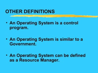 OTHER DEFINITIONS
• An Operating System is a control
program.
• An Operating System is similar to a
Government.
• An Operating System can be defined
as a Resource Manager.
 