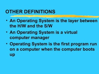 OTHER DEFINITIONS
• An Operating System is the layer between
the H/W and the S/W
• An Operating System is a virtual
computer manager
• Operating System is the first program run
on a computer when the computer boots
up
 