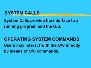 SYSTEM CALLS
System Calls provide the interface to a
running program and the O/S.
OPERATING SYSTEM COMMANDS
Users may interact with the O/S directly
by means of O/S commands.
 